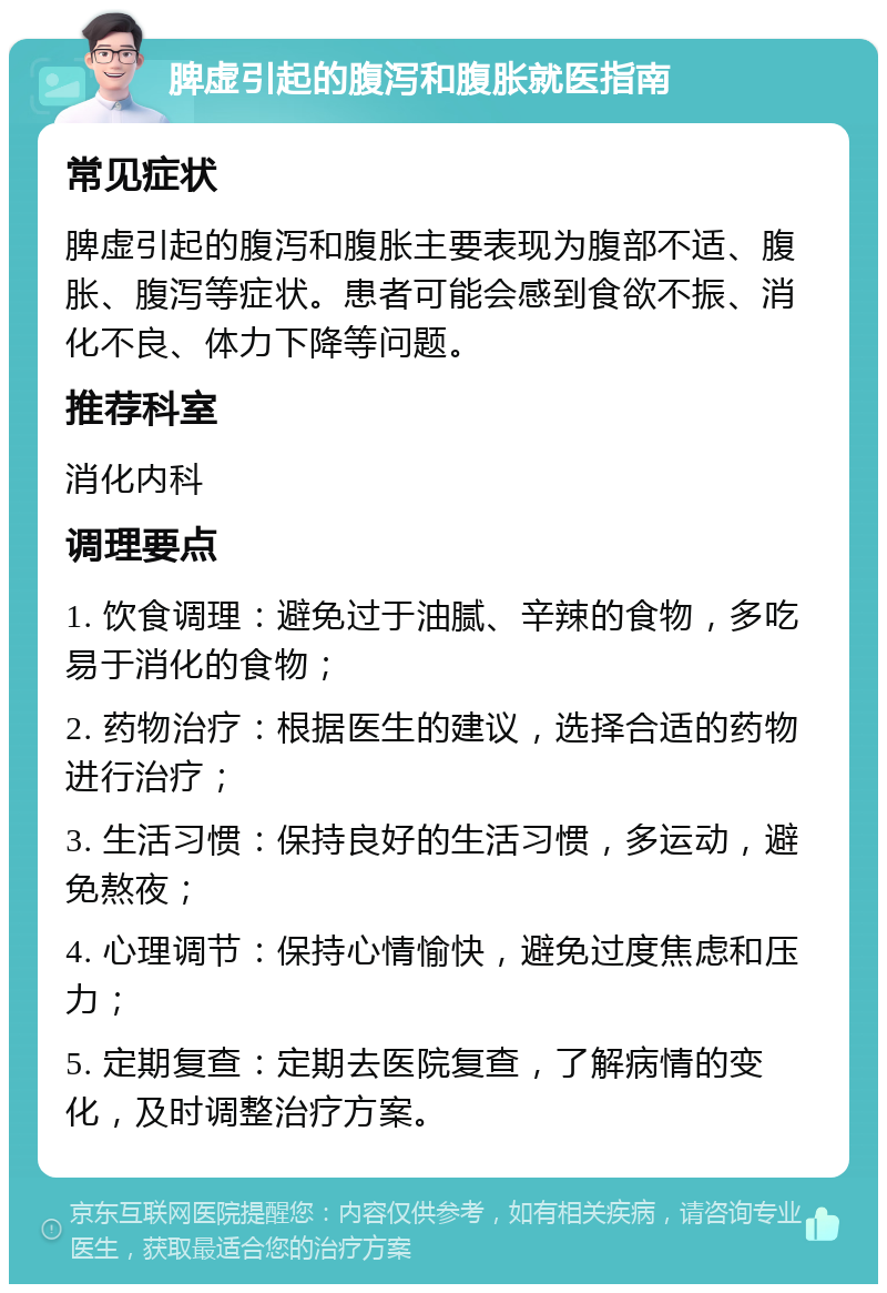 脾虚引起的腹泻和腹胀就医指南 常见症状 脾虚引起的腹泻和腹胀主要表现为腹部不适、腹胀、腹泻等症状。患者可能会感到食欲不振、消化不良、体力下降等问题。 推荐科室 消化内科 调理要点 1. 饮食调理：避免过于油腻、辛辣的食物，多吃易于消化的食物； 2. 药物治疗：根据医生的建议，选择合适的药物进行治疗； 3. 生活习惯：保持良好的生活习惯，多运动，避免熬夜； 4. 心理调节：保持心情愉快，避免过度焦虑和压力； 5. 定期复查：定期去医院复查，了解病情的变化，及时调整治疗方案。