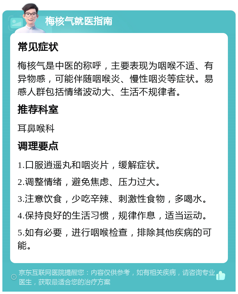 梅核气就医指南 常见症状 梅核气是中医的称呼，主要表现为咽喉不适、有异物感，可能伴随咽喉炎、慢性咽炎等症状。易感人群包括情绪波动大、生活不规律者。 推荐科室 耳鼻喉科 调理要点 1.口服逍遥丸和咽炎片，缓解症状。 2.调整情绪，避免焦虑、压力过大。 3.注意饮食，少吃辛辣、刺激性食物，多喝水。 4.保持良好的生活习惯，规律作息，适当运动。 5.如有必要，进行咽喉检查，排除其他疾病的可能。