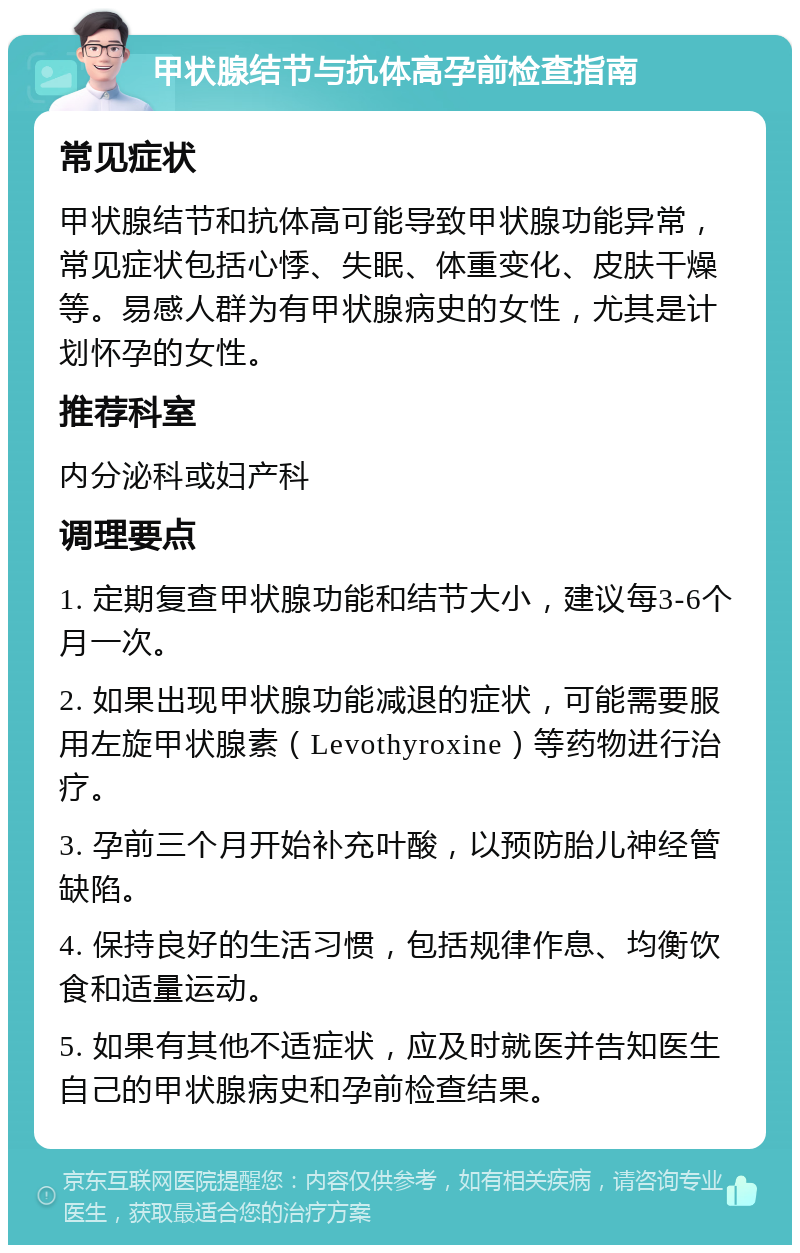 甲状腺结节与抗体高孕前检查指南 常见症状 甲状腺结节和抗体高可能导致甲状腺功能异常，常见症状包括心悸、失眠、体重变化、皮肤干燥等。易感人群为有甲状腺病史的女性，尤其是计划怀孕的女性。 推荐科室 内分泌科或妇产科 调理要点 1. 定期复查甲状腺功能和结节大小，建议每3-6个月一次。 2. 如果出现甲状腺功能减退的症状，可能需要服用左旋甲状腺素（Levothyroxine）等药物进行治疗。 3. 孕前三个月开始补充叶酸，以预防胎儿神经管缺陷。 4. 保持良好的生活习惯，包括规律作息、均衡饮食和适量运动。 5. 如果有其他不适症状，应及时就医并告知医生自己的甲状腺病史和孕前检查结果。