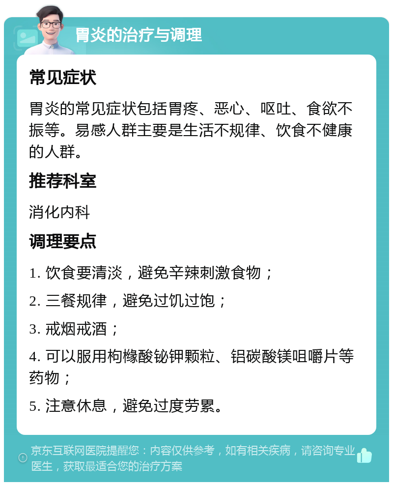 胃炎的治疗与调理 常见症状 胃炎的常见症状包括胃疼、恶心、呕吐、食欲不振等。易感人群主要是生活不规律、饮食不健康的人群。 推荐科室 消化内科 调理要点 1. 饮食要清淡，避免辛辣刺激食物； 2. 三餐规律，避免过饥过饱； 3. 戒烟戒酒； 4. 可以服用枸橼酸铋钾颗粒、铝碳酸镁咀嚼片等药物； 5. 注意休息，避免过度劳累。