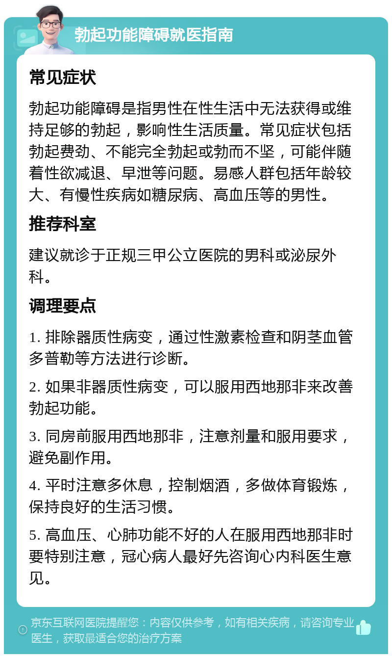 勃起功能障碍就医指南 常见症状 勃起功能障碍是指男性在性生活中无法获得或维持足够的勃起，影响性生活质量。常见症状包括勃起费劲、不能完全勃起或勃而不坚，可能伴随着性欲减退、早泄等问题。易感人群包括年龄较大、有慢性疾病如糖尿病、高血压等的男性。 推荐科室 建议就诊于正规三甲公立医院的男科或泌尿外科。 调理要点 1. 排除器质性病变，通过性激素检查和阴茎血管多普勒等方法进行诊断。 2. 如果非器质性病变，可以服用西地那非来改善勃起功能。 3. 同房前服用西地那非，注意剂量和服用要求，避免副作用。 4. 平时注意多休息，控制烟酒，多做体育锻炼，保持良好的生活习惯。 5. 高血压、心肺功能不好的人在服用西地那非时要特别注意，冠心病人最好先咨询心内科医生意见。