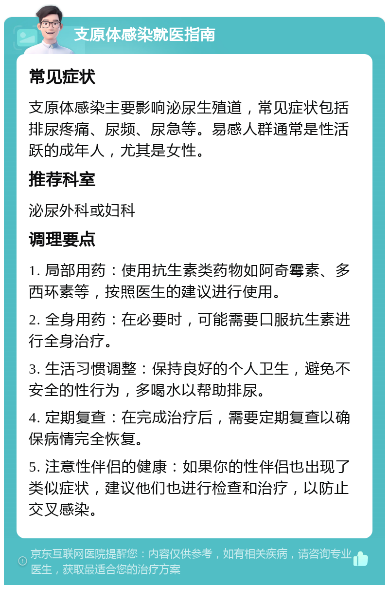 支原体感染就医指南 常见症状 支原体感染主要影响泌尿生殖道，常见症状包括排尿疼痛、尿频、尿急等。易感人群通常是性活跃的成年人，尤其是女性。 推荐科室 泌尿外科或妇科 调理要点 1. 局部用药：使用抗生素类药物如阿奇霉素、多西环素等，按照医生的建议进行使用。 2. 全身用药：在必要时，可能需要口服抗生素进行全身治疗。 3. 生活习惯调整：保持良好的个人卫生，避免不安全的性行为，多喝水以帮助排尿。 4. 定期复查：在完成治疗后，需要定期复查以确保病情完全恢复。 5. 注意性伴侣的健康：如果你的性伴侣也出现了类似症状，建议他们也进行检查和治疗，以防止交叉感染。