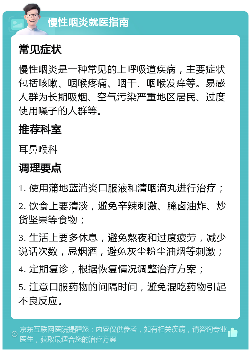 慢性咽炎就医指南 常见症状 慢性咽炎是一种常见的上呼吸道疾病，主要症状包括咳嗽、咽喉疼痛、咽干、咽喉发痒等。易感人群为长期吸烟、空气污染严重地区居民、过度使用嗓子的人群等。 推荐科室 耳鼻喉科 调理要点 1. 使用蒲地蓝消炎口服液和清咽滴丸进行治疗； 2. 饮食上要清淡，避免辛辣刺激、腌卤油炸、炒货坚果等食物； 3. 生活上要多休息，避免熬夜和过度疲劳，减少说话次数，忌烟酒，避免灰尘粉尘油烟等刺激； 4. 定期复诊，根据恢复情况调整治疗方案； 5. 注意口服药物的间隔时间，避免混吃药物引起不良反应。