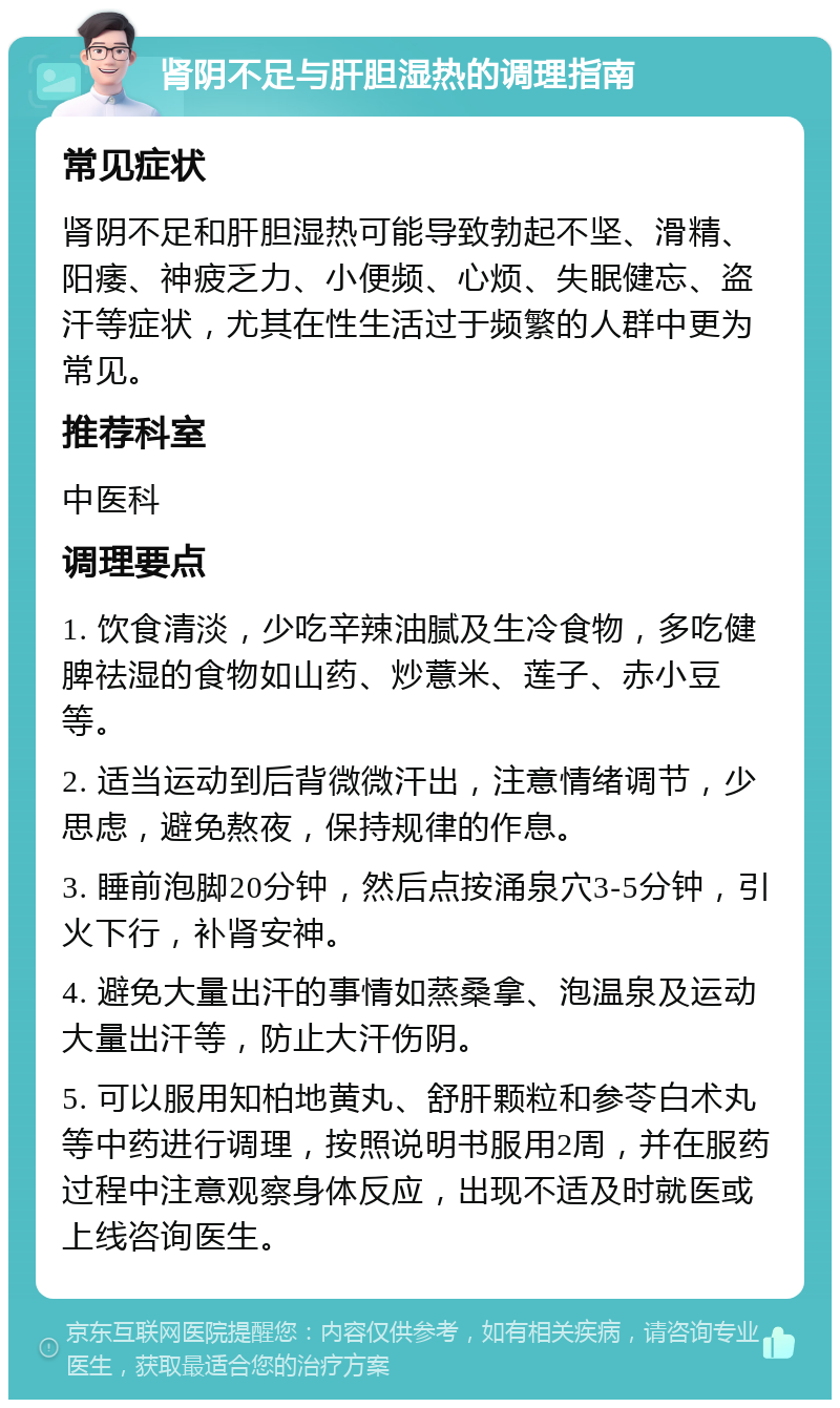 肾阴不足与肝胆湿热的调理指南 常见症状 肾阴不足和肝胆湿热可能导致勃起不坚、滑精、阳痿、神疲乏力、小便频、心烦、失眠健忘、盗汗等症状，尤其在性生活过于频繁的人群中更为常见。 推荐科室 中医科 调理要点 1. 饮食清淡，少吃辛辣油腻及生冷食物，多吃健脾祛湿的食物如山药、炒薏米、莲子、赤小豆等。 2. 适当运动到后背微微汗出，注意情绪调节，少思虑，避免熬夜，保持规律的作息。 3. 睡前泡脚20分钟，然后点按涌泉穴3-5分钟，引火下行，补肾安神。 4. 避免大量出汗的事情如蒸桑拿、泡温泉及运动大量出汗等，防止大汗伤阴。 5. 可以服用知柏地黄丸、舒肝颗粒和参苓白术丸等中药进行调理，按照说明书服用2周，并在服药过程中注意观察身体反应，出现不适及时就医或上线咨询医生。