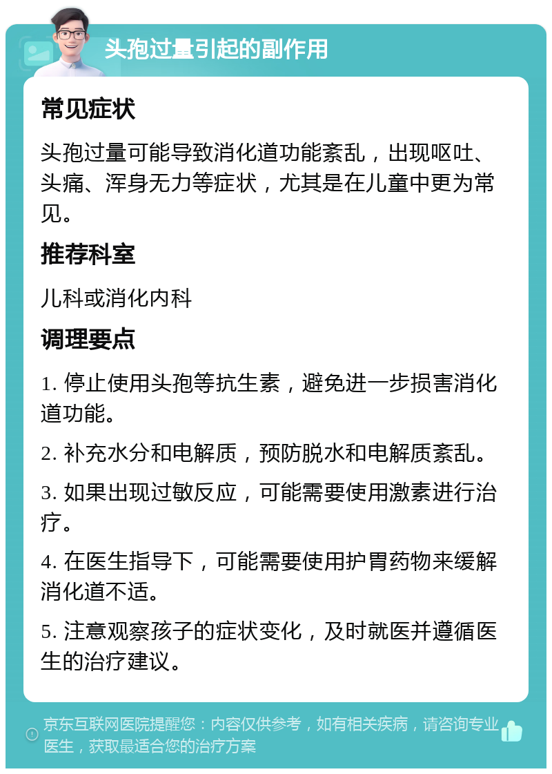 头孢过量引起的副作用 常见症状 头孢过量可能导致消化道功能紊乱，出现呕吐、头痛、浑身无力等症状，尤其是在儿童中更为常见。 推荐科室 儿科或消化内科 调理要点 1. 停止使用头孢等抗生素，避免进一步损害消化道功能。 2. 补充水分和电解质，预防脱水和电解质紊乱。 3. 如果出现过敏反应，可能需要使用激素进行治疗。 4. 在医生指导下，可能需要使用护胃药物来缓解消化道不适。 5. 注意观察孩子的症状变化，及时就医并遵循医生的治疗建议。