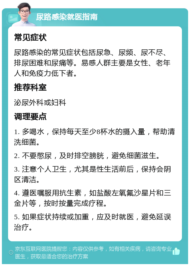 尿路感染就医指南 常见症状 尿路感染的常见症状包括尿急、尿频、尿不尽、排尿困难和尿痛等。易感人群主要是女性、老年人和免疫力低下者。 推荐科室 泌尿外科或妇科 调理要点 1. 多喝水，保持每天至少8杯水的摄入量，帮助清洗细菌。 2. 不要憋尿，及时排空膀胱，避免细菌滋生。 3. 注意个人卫生，尤其是性生活前后，保持会阴区清洁。 4. 遵医嘱服用抗生素，如盐酸左氧氟沙星片和三金片等，按时按量完成疗程。 5. 如果症状持续或加重，应及时就医，避免延误治疗。