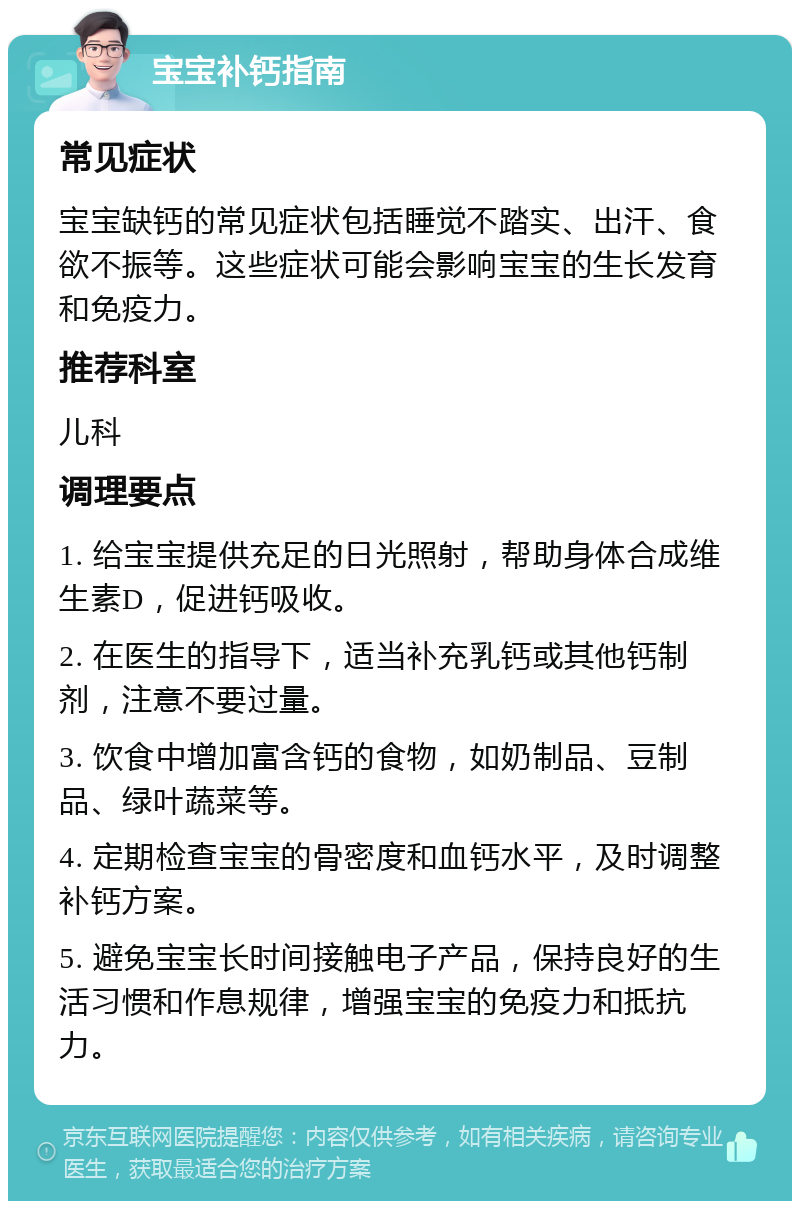 宝宝补钙指南 常见症状 宝宝缺钙的常见症状包括睡觉不踏实、出汗、食欲不振等。这些症状可能会影响宝宝的生长发育和免疫力。 推荐科室 儿科 调理要点 1. 给宝宝提供充足的日光照射，帮助身体合成维生素D，促进钙吸收。 2. 在医生的指导下，适当补充乳钙或其他钙制剂，注意不要过量。 3. 饮食中增加富含钙的食物，如奶制品、豆制品、绿叶蔬菜等。 4. 定期检查宝宝的骨密度和血钙水平，及时调整补钙方案。 5. 避免宝宝长时间接触电子产品，保持良好的生活习惯和作息规律，增强宝宝的免疫力和抵抗力。