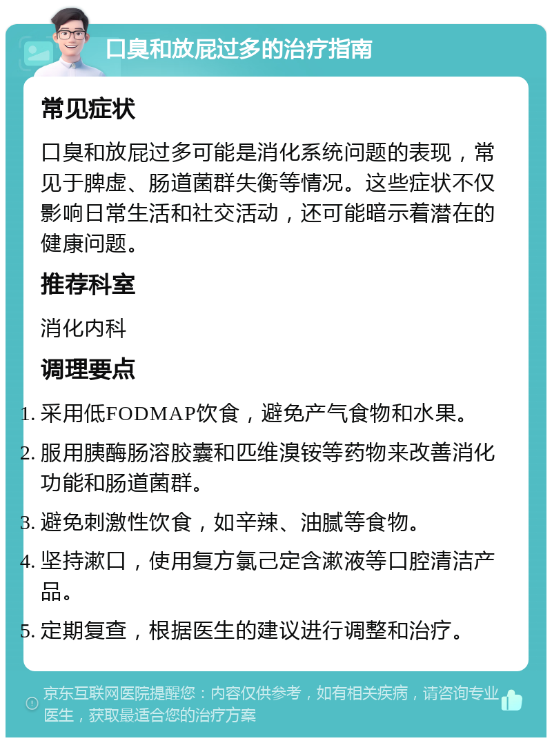 口臭和放屁过多的治疗指南 常见症状 口臭和放屁过多可能是消化系统问题的表现，常见于脾虚、肠道菌群失衡等情况。这些症状不仅影响日常生活和社交活动，还可能暗示着潜在的健康问题。 推荐科室 消化内科 调理要点 采用低FODMAP饮食，避免产气食物和水果。 服用胰酶肠溶胶囊和匹维溴铵等药物来改善消化功能和肠道菌群。 避免刺激性饮食，如辛辣、油腻等食物。 坚持漱口，使用复方氯己定含漱液等口腔清洁产品。 定期复查，根据医生的建议进行调整和治疗。