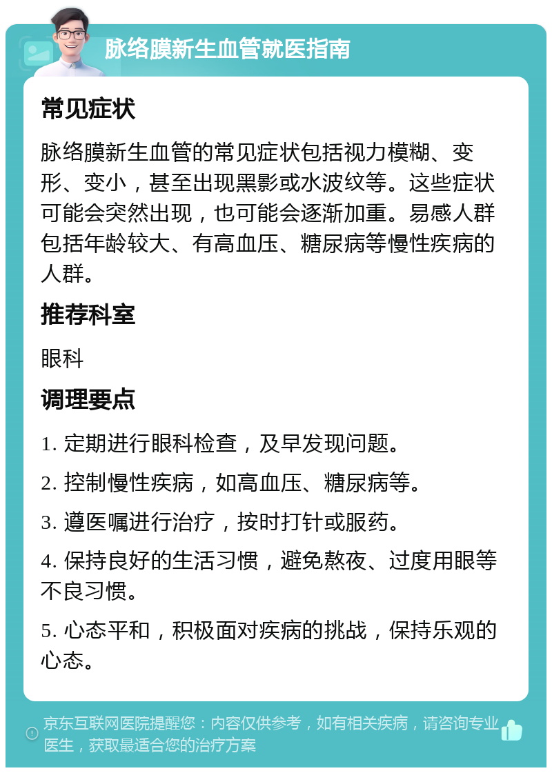 脉络膜新生血管就医指南 常见症状 脉络膜新生血管的常见症状包括视力模糊、变形、变小，甚至出现黑影或水波纹等。这些症状可能会突然出现，也可能会逐渐加重。易感人群包括年龄较大、有高血压、糖尿病等慢性疾病的人群。 推荐科室 眼科 调理要点 1. 定期进行眼科检查，及早发现问题。 2. 控制慢性疾病，如高血压、糖尿病等。 3. 遵医嘱进行治疗，按时打针或服药。 4. 保持良好的生活习惯，避免熬夜、过度用眼等不良习惯。 5. 心态平和，积极面对疾病的挑战，保持乐观的心态。