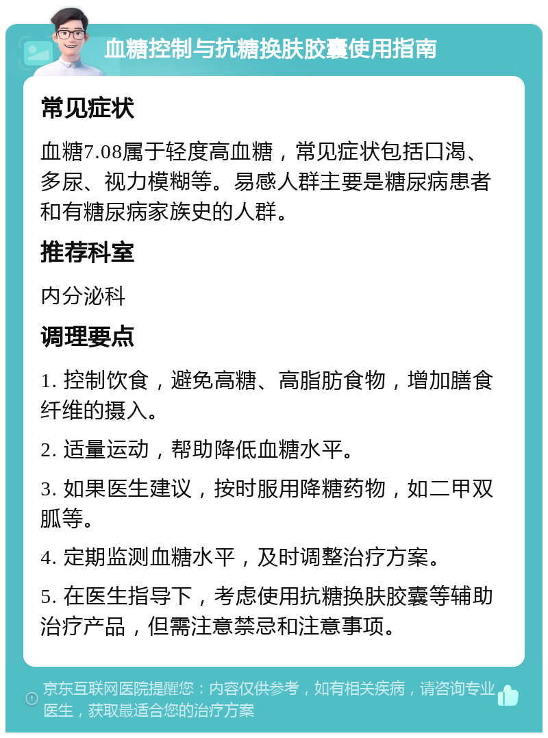 血糖控制与抗糖换肤胶囊使用指南 常见症状 血糖7.08属于轻度高血糖，常见症状包括口渴、多尿、视力模糊等。易感人群主要是糖尿病患者和有糖尿病家族史的人群。 推荐科室 内分泌科 调理要点 1. 控制饮食，避免高糖、高脂肪食物，增加膳食纤维的摄入。 2. 适量运动，帮助降低血糖水平。 3. 如果医生建议，按时服用降糖药物，如二甲双胍等。 4. 定期监测血糖水平，及时调整治疗方案。 5. 在医生指导下，考虑使用抗糖换肤胶囊等辅助治疗产品，但需注意禁忌和注意事项。