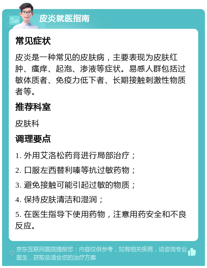 皮炎就医指南 常见症状 皮炎是一种常见的皮肤病，主要表现为皮肤红肿、瘙痒、起泡、渗液等症状。易感人群包括过敏体质者、免疫力低下者、长期接触刺激性物质者等。 推荐科室 皮肤科 调理要点 1. 外用艾洛松药膏进行局部治疗； 2. 口服左西替利嗪等抗过敏药物； 3. 避免接触可能引起过敏的物质； 4. 保持皮肤清洁和湿润； 5. 在医生指导下使用药物，注意用药安全和不良反应。