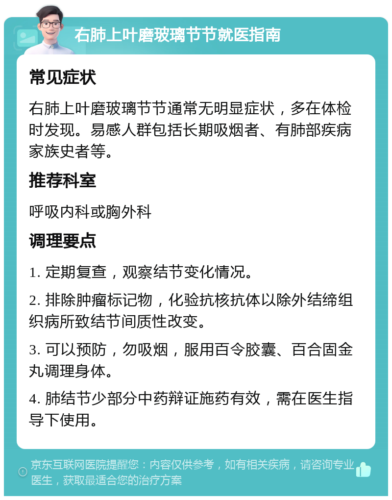 右肺上叶磨玻璃节节就医指南 常见症状 右肺上叶磨玻璃节节通常无明显症状，多在体检时发现。易感人群包括长期吸烟者、有肺部疾病家族史者等。 推荐科室 呼吸内科或胸外科 调理要点 1. 定期复查，观察结节变化情况。 2. 排除肿瘤标记物，化验抗核抗体以除外结缔组织病所致结节间质性改变。 3. 可以预防，勿吸烟，服用百令胶囊、百合固金丸调理身体。 4. 肺结节少部分中药辩证施药有效，需在医生指导下使用。