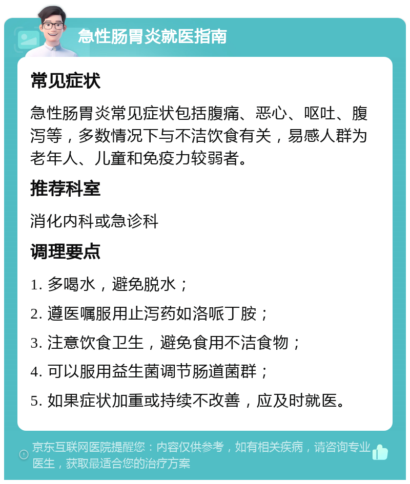 急性肠胃炎就医指南 常见症状 急性肠胃炎常见症状包括腹痛、恶心、呕吐、腹泻等，多数情况下与不洁饮食有关，易感人群为老年人、儿童和免疫力较弱者。 推荐科室 消化内科或急诊科 调理要点 1. 多喝水，避免脱水； 2. 遵医嘱服用止泻药如洛哌丁胺； 3. 注意饮食卫生，避免食用不洁食物； 4. 可以服用益生菌调节肠道菌群； 5. 如果症状加重或持续不改善，应及时就医。