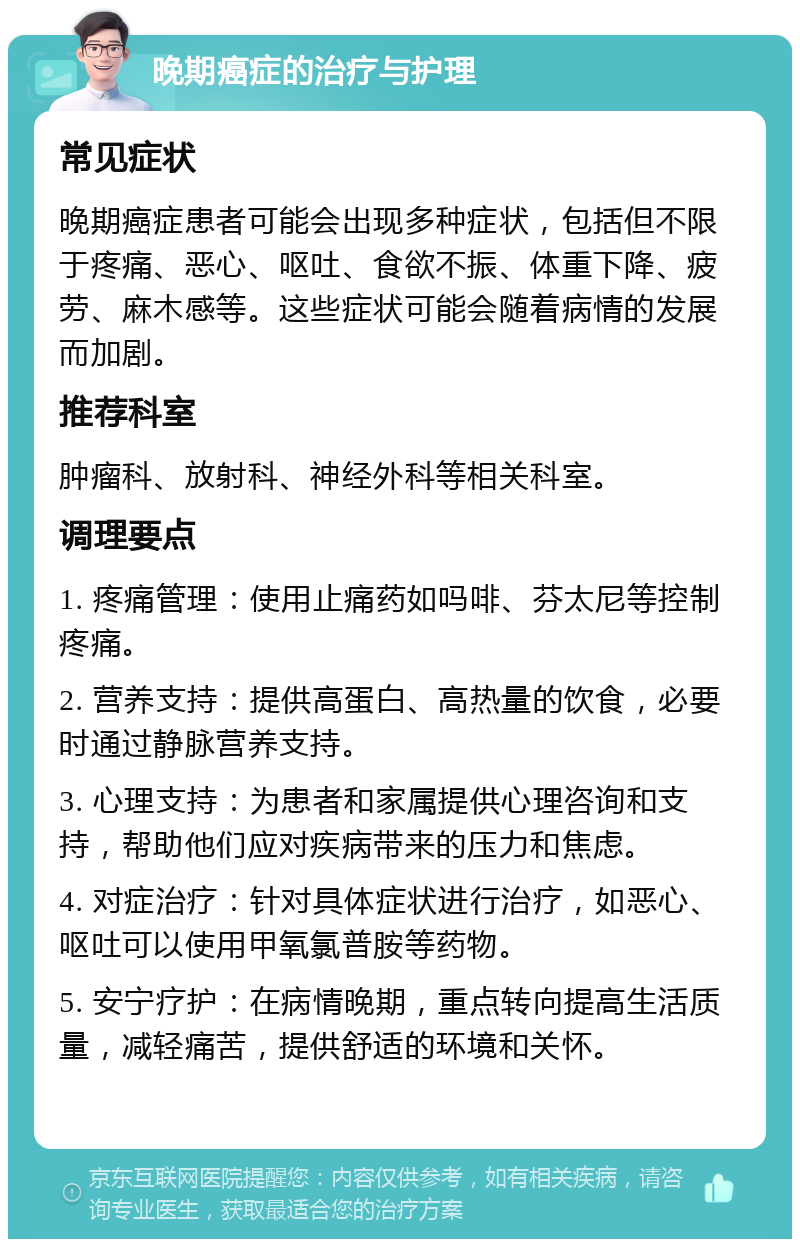 晚期癌症的治疗与护理 常见症状 晚期癌症患者可能会出现多种症状，包括但不限于疼痛、恶心、呕吐、食欲不振、体重下降、疲劳、麻木感等。这些症状可能会随着病情的发展而加剧。 推荐科室 肿瘤科、放射科、神经外科等相关科室。 调理要点 1. 疼痛管理：使用止痛药如吗啡、芬太尼等控制疼痛。 2. 营养支持：提供高蛋白、高热量的饮食，必要时通过静脉营养支持。 3. 心理支持：为患者和家属提供心理咨询和支持，帮助他们应对疾病带来的压力和焦虑。 4. 对症治疗：针对具体症状进行治疗，如恶心、呕吐可以使用甲氧氯普胺等药物。 5. 安宁疗护：在病情晚期，重点转向提高生活质量，减轻痛苦，提供舒适的环境和关怀。