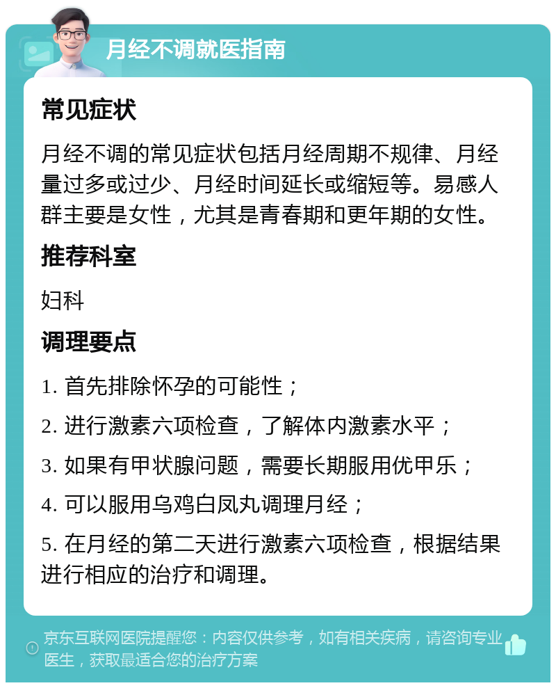 月经不调就医指南 常见症状 月经不调的常见症状包括月经周期不规律、月经量过多或过少、月经时间延长或缩短等。易感人群主要是女性，尤其是青春期和更年期的女性。 推荐科室 妇科 调理要点 1. 首先排除怀孕的可能性； 2. 进行激素六项检查，了解体内激素水平； 3. 如果有甲状腺问题，需要长期服用优甲乐； 4. 可以服用乌鸡白凤丸调理月经； 5. 在月经的第二天进行激素六项检查，根据结果进行相应的治疗和调理。