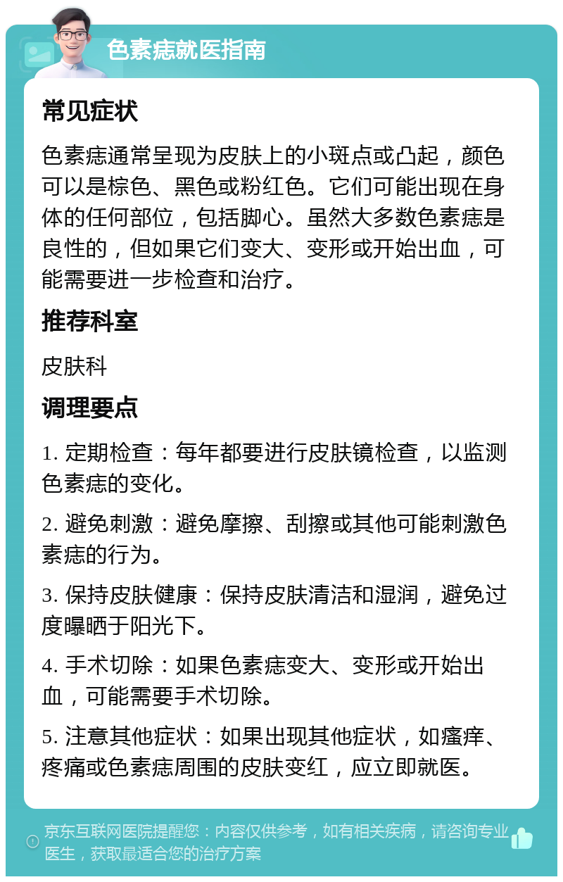 色素痣就医指南 常见症状 色素痣通常呈现为皮肤上的小斑点或凸起，颜色可以是棕色、黑色或粉红色。它们可能出现在身体的任何部位，包括脚心。虽然大多数色素痣是良性的，但如果它们变大、变形或开始出血，可能需要进一步检查和治疗。 推荐科室 皮肤科 调理要点 1. 定期检查：每年都要进行皮肤镜检查，以监测色素痣的变化。 2. 避免刺激：避免摩擦、刮擦或其他可能刺激色素痣的行为。 3. 保持皮肤健康：保持皮肤清洁和湿润，避免过度曝晒于阳光下。 4. 手术切除：如果色素痣变大、变形或开始出血，可能需要手术切除。 5. 注意其他症状：如果出现其他症状，如瘙痒、疼痛或色素痣周围的皮肤变红，应立即就医。