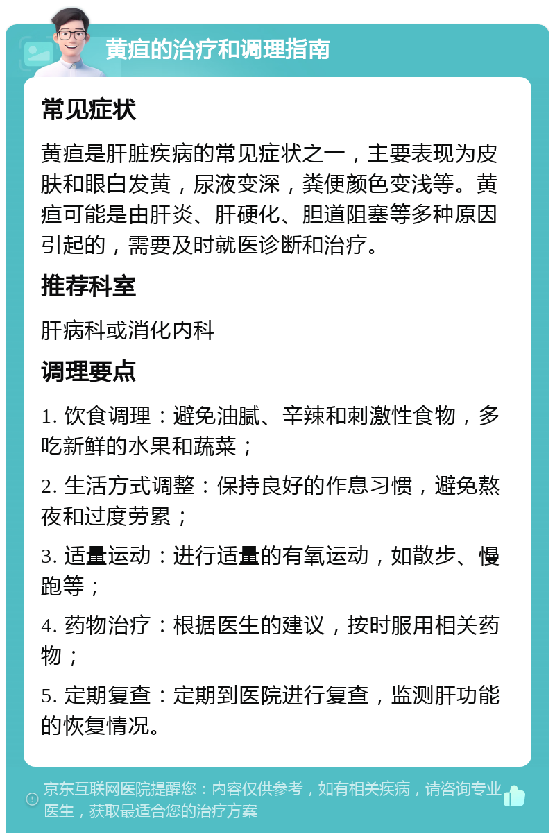 黄疸的治疗和调理指南 常见症状 黄疸是肝脏疾病的常见症状之一，主要表现为皮肤和眼白发黄，尿液变深，粪便颜色变浅等。黄疸可能是由肝炎、肝硬化、胆道阻塞等多种原因引起的，需要及时就医诊断和治疗。 推荐科室 肝病科或消化内科 调理要点 1. 饮食调理：避免油腻、辛辣和刺激性食物，多吃新鲜的水果和蔬菜； 2. 生活方式调整：保持良好的作息习惯，避免熬夜和过度劳累； 3. 适量运动：进行适量的有氧运动，如散步、慢跑等； 4. 药物治疗：根据医生的建议，按时服用相关药物； 5. 定期复查：定期到医院进行复查，监测肝功能的恢复情况。