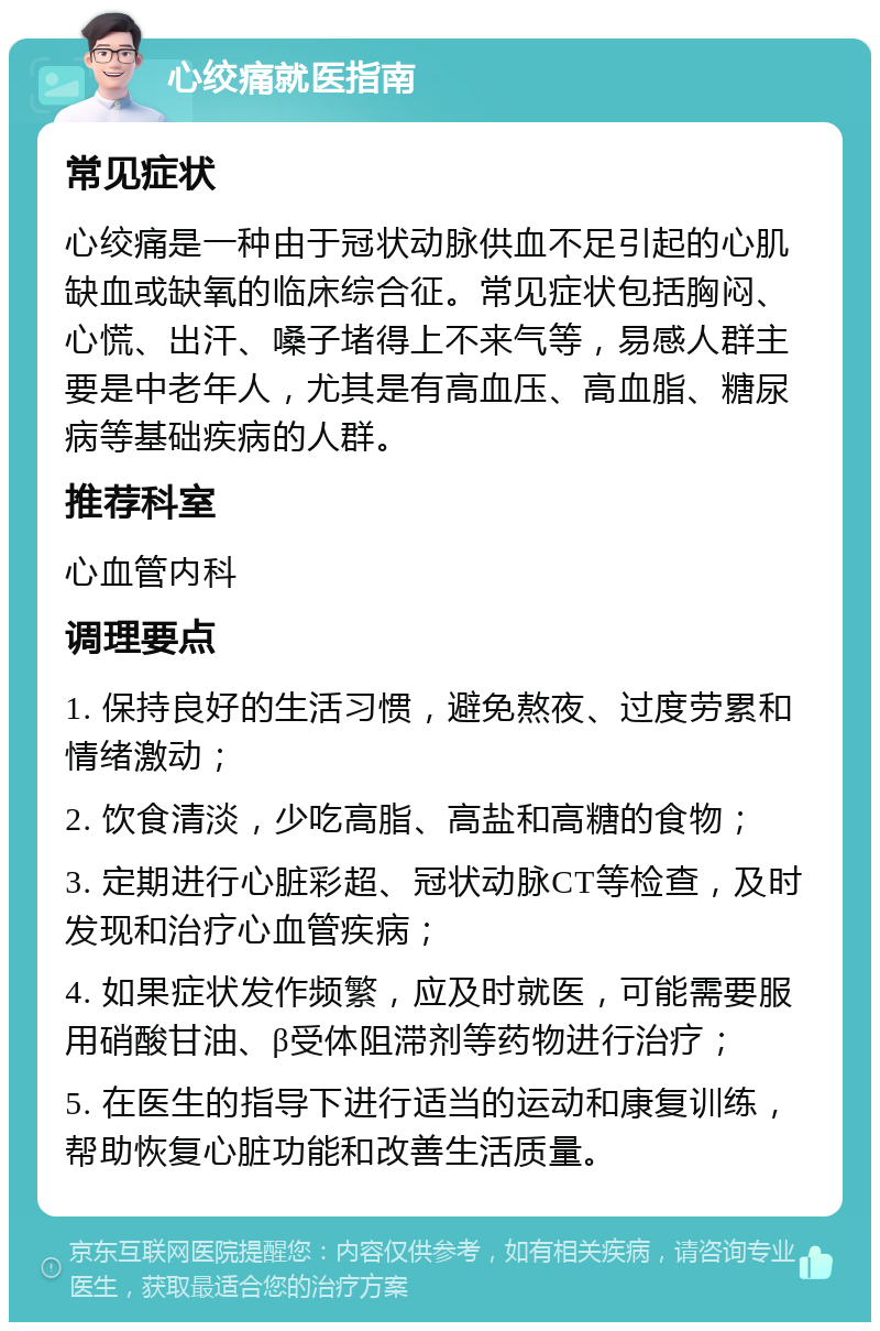 心绞痛就医指南 常见症状 心绞痛是一种由于冠状动脉供血不足引起的心肌缺血或缺氧的临床综合征。常见症状包括胸闷、心慌、出汗、嗓子堵得上不来气等，易感人群主要是中老年人，尤其是有高血压、高血脂、糖尿病等基础疾病的人群。 推荐科室 心血管内科 调理要点 1. 保持良好的生活习惯，避免熬夜、过度劳累和情绪激动； 2. 饮食清淡，少吃高脂、高盐和高糖的食物； 3. 定期进行心脏彩超、冠状动脉CT等检查，及时发现和治疗心血管疾病； 4. 如果症状发作频繁，应及时就医，可能需要服用硝酸甘油、β受体阻滞剂等药物进行治疗； 5. 在医生的指导下进行适当的运动和康复训练，帮助恢复心脏功能和改善生活质量。