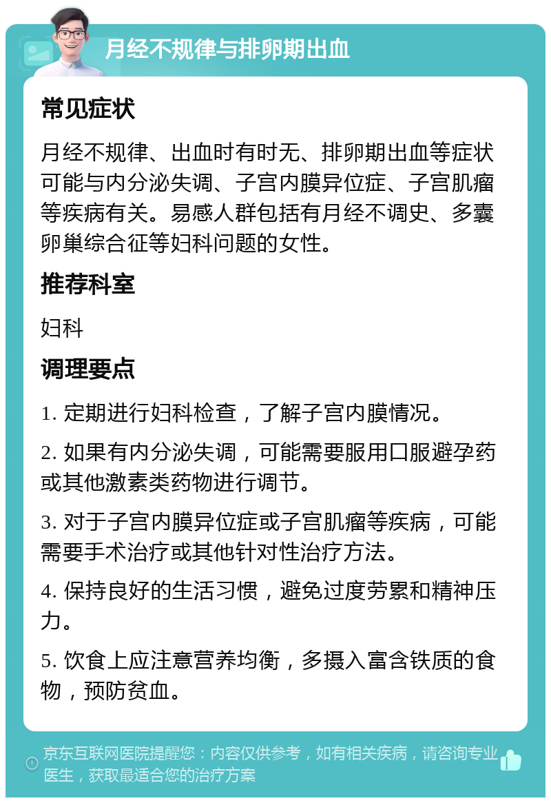 月经不规律与排卵期出血 常见症状 月经不规律、出血时有时无、排卵期出血等症状可能与内分泌失调、子宫内膜异位症、子宫肌瘤等疾病有关。易感人群包括有月经不调史、多囊卵巢综合征等妇科问题的女性。 推荐科室 妇科 调理要点 1. 定期进行妇科检查，了解子宫内膜情况。 2. 如果有内分泌失调，可能需要服用口服避孕药或其他激素类药物进行调节。 3. 对于子宫内膜异位症或子宫肌瘤等疾病，可能需要手术治疗或其他针对性治疗方法。 4. 保持良好的生活习惯，避免过度劳累和精神压力。 5. 饮食上应注意营养均衡，多摄入富含铁质的食物，预防贫血。