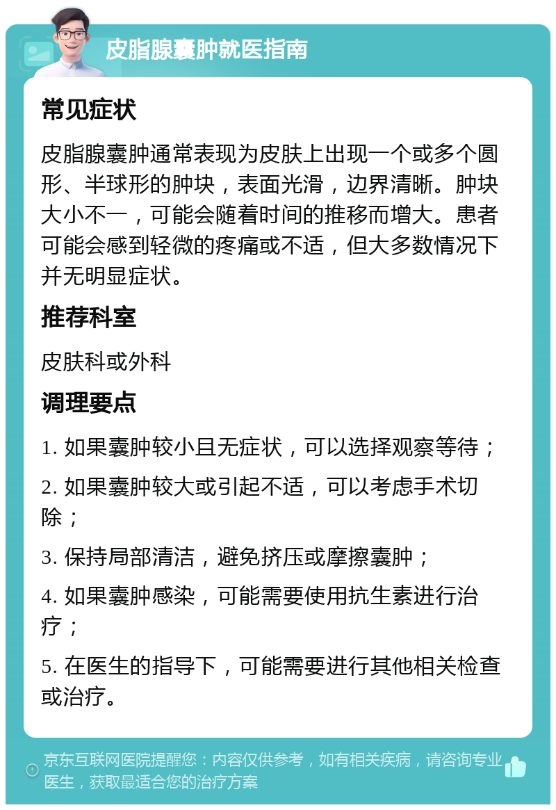 皮脂腺囊肿就医指南 常见症状 皮脂腺囊肿通常表现为皮肤上出现一个或多个圆形、半球形的肿块，表面光滑，边界清晰。肿块大小不一，可能会随着时间的推移而增大。患者可能会感到轻微的疼痛或不适，但大多数情况下并无明显症状。 推荐科室 皮肤科或外科 调理要点 1. 如果囊肿较小且无症状，可以选择观察等待； 2. 如果囊肿较大或引起不适，可以考虑手术切除； 3. 保持局部清洁，避免挤压或摩擦囊肿； 4. 如果囊肿感染，可能需要使用抗生素进行治疗； 5. 在医生的指导下，可能需要进行其他相关检查或治疗。