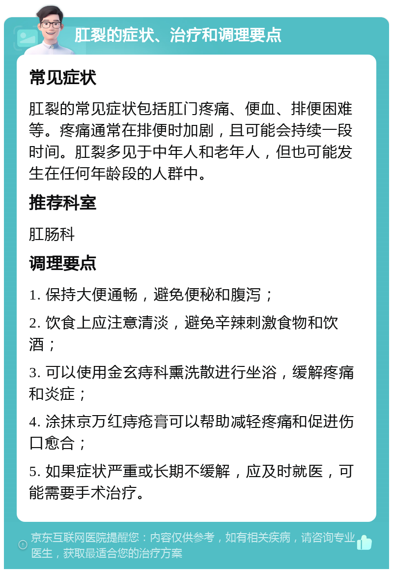 肛裂的症状、治疗和调理要点 常见症状 肛裂的常见症状包括肛门疼痛、便血、排便困难等。疼痛通常在排便时加剧，且可能会持续一段时间。肛裂多见于中年人和老年人，但也可能发生在任何年龄段的人群中。 推荐科室 肛肠科 调理要点 1. 保持大便通畅，避免便秘和腹泻； 2. 饮食上应注意清淡，避免辛辣刺激食物和饮酒； 3. 可以使用金玄痔科熏洗散进行坐浴，缓解疼痛和炎症； 4. 涂抹京万红痔疮膏可以帮助减轻疼痛和促进伤口愈合； 5. 如果症状严重或长期不缓解，应及时就医，可能需要手术治疗。