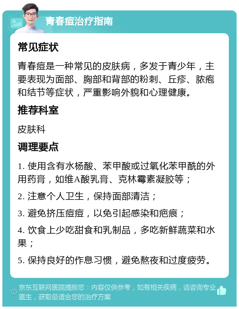 青春痘治疗指南 常见症状 青春痘是一种常见的皮肤病，多发于青少年，主要表现为面部、胸部和背部的粉刺、丘疹、脓疱和结节等症状，严重影响外貌和心理健康。 推荐科室 皮肤科 调理要点 1. 使用含有水杨酸、苯甲酸或过氧化苯甲酰的外用药膏，如维A酸乳膏、克林霉素凝胶等； 2. 注意个人卫生，保持面部清洁； 3. 避免挤压痘痘，以免引起感染和疤痕； 4. 饮食上少吃甜食和乳制品，多吃新鲜蔬菜和水果； 5. 保持良好的作息习惯，避免熬夜和过度疲劳。