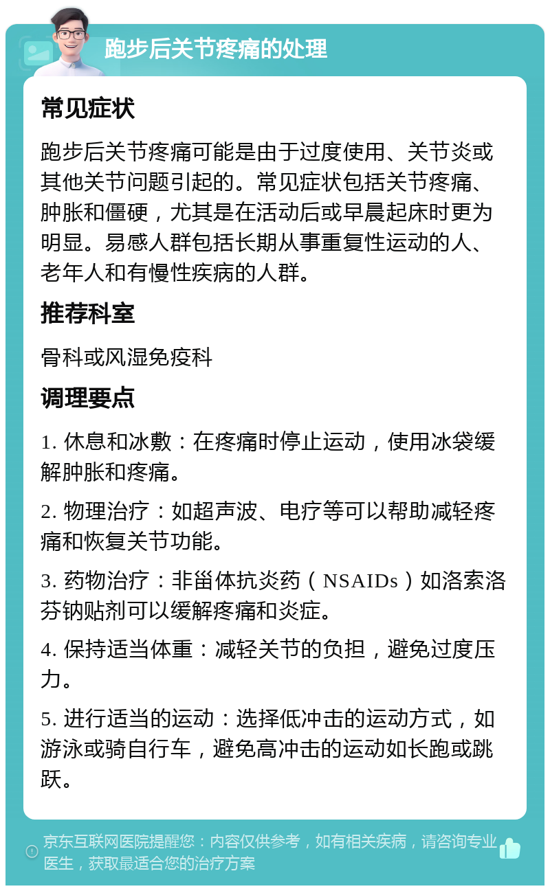 跑步后关节疼痛的处理 常见症状 跑步后关节疼痛可能是由于过度使用、关节炎或其他关节问题引起的。常见症状包括关节疼痛、肿胀和僵硬，尤其是在活动后或早晨起床时更为明显。易感人群包括长期从事重复性运动的人、老年人和有慢性疾病的人群。 推荐科室 骨科或风湿免疫科 调理要点 1. 休息和冰敷：在疼痛时停止运动，使用冰袋缓解肿胀和疼痛。 2. 物理治疗：如超声波、电疗等可以帮助减轻疼痛和恢复关节功能。 3. 药物治疗：非甾体抗炎药（NSAIDs）如洛索洛芬钠贴剂可以缓解疼痛和炎症。 4. 保持适当体重：减轻关节的负担，避免过度压力。 5. 进行适当的运动：选择低冲击的运动方式，如游泳或骑自行车，避免高冲击的运动如长跑或跳跃。