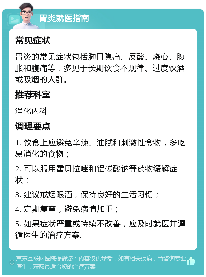 胃炎就医指南 常见症状 胃炎的常见症状包括胸口隐痛、反酸、烧心、腹胀和腹痛等，多见于长期饮食不规律、过度饮酒或吸烟的人群。 推荐科室 消化内科 调理要点 1. 饮食上应避免辛辣、油腻和刺激性食物，多吃易消化的食物； 2. 可以服用雷贝拉唑和铝碳酸钠等药物缓解症状； 3. 建议戒烟限酒，保持良好的生活习惯； 4. 定期复查，避免病情加重； 5. 如果症状严重或持续不改善，应及时就医并遵循医生的治疗方案。