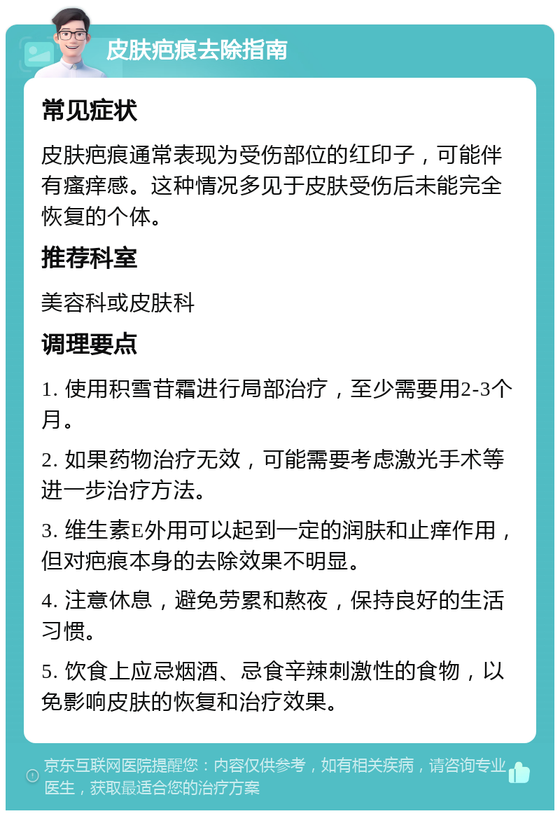 皮肤疤痕去除指南 常见症状 皮肤疤痕通常表现为受伤部位的红印子，可能伴有瘙痒感。这种情况多见于皮肤受伤后未能完全恢复的个体。 推荐科室 美容科或皮肤科 调理要点 1. 使用积雪苷霜进行局部治疗，至少需要用2-3个月。 2. 如果药物治疗无效，可能需要考虑激光手术等进一步治疗方法。 3. 维生素E外用可以起到一定的润肤和止痒作用，但对疤痕本身的去除效果不明显。 4. 注意休息，避免劳累和熬夜，保持良好的生活习惯。 5. 饮食上应忌烟酒、忌食辛辣刺激性的食物，以免影响皮肤的恢复和治疗效果。