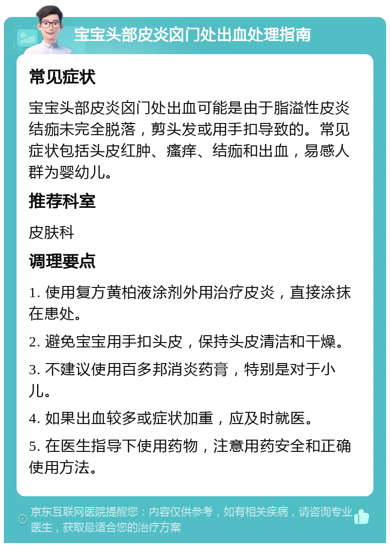 宝宝头部皮炎囟门处出血处理指南 常见症状 宝宝头部皮炎囟门处出血可能是由于脂溢性皮炎结痂未完全脱落，剪头发或用手扣导致的。常见症状包括头皮红肿、瘙痒、结痂和出血，易感人群为婴幼儿。 推荐科室 皮肤科 调理要点 1. 使用复方黄柏液涂剂外用治疗皮炎，直接涂抹在患处。 2. 避免宝宝用手扣头皮，保持头皮清洁和干燥。 3. 不建议使用百多邦消炎药膏，特别是对于小儿。 4. 如果出血较多或症状加重，应及时就医。 5. 在医生指导下使用药物，注意用药安全和正确使用方法。