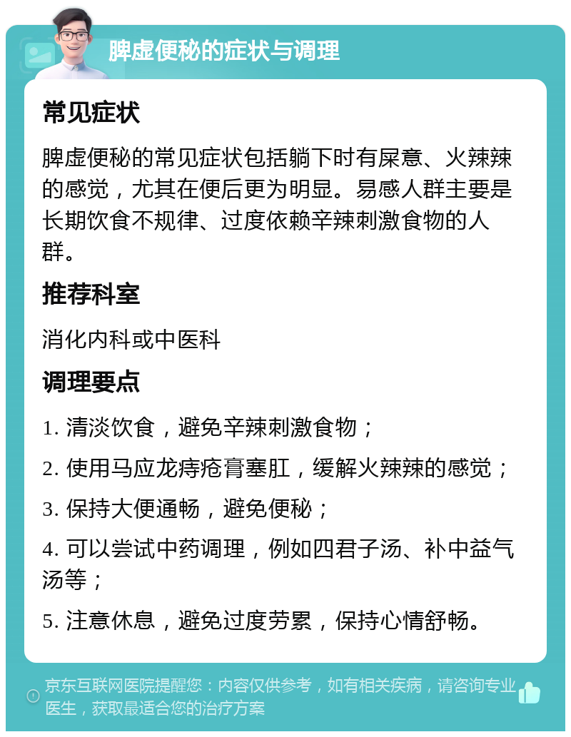 脾虚便秘的症状与调理 常见症状 脾虚便秘的常见症状包括躺下时有屎意、火辣辣的感觉，尤其在便后更为明显。易感人群主要是长期饮食不规律、过度依赖辛辣刺激食物的人群。 推荐科室 消化内科或中医科 调理要点 1. 清淡饮食，避免辛辣刺激食物； 2. 使用马应龙痔疮膏塞肛，缓解火辣辣的感觉； 3. 保持大便通畅，避免便秘； 4. 可以尝试中药调理，例如四君子汤、补中益气汤等； 5. 注意休息，避免过度劳累，保持心情舒畅。