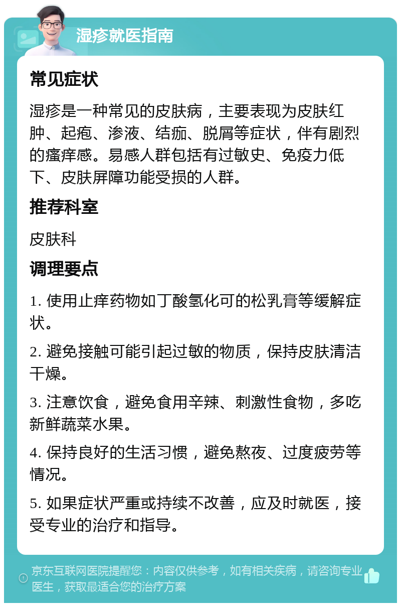 湿疹就医指南 常见症状 湿疹是一种常见的皮肤病，主要表现为皮肤红肿、起疱、渗液、结痂、脱屑等症状，伴有剧烈的瘙痒感。易感人群包括有过敏史、免疫力低下、皮肤屏障功能受损的人群。 推荐科室 皮肤科 调理要点 1. 使用止痒药物如丁酸氢化可的松乳膏等缓解症状。 2. 避免接触可能引起过敏的物质，保持皮肤清洁干燥。 3. 注意饮食，避免食用辛辣、刺激性食物，多吃新鲜蔬菜水果。 4. 保持良好的生活习惯，避免熬夜、过度疲劳等情况。 5. 如果症状严重或持续不改善，应及时就医，接受专业的治疗和指导。