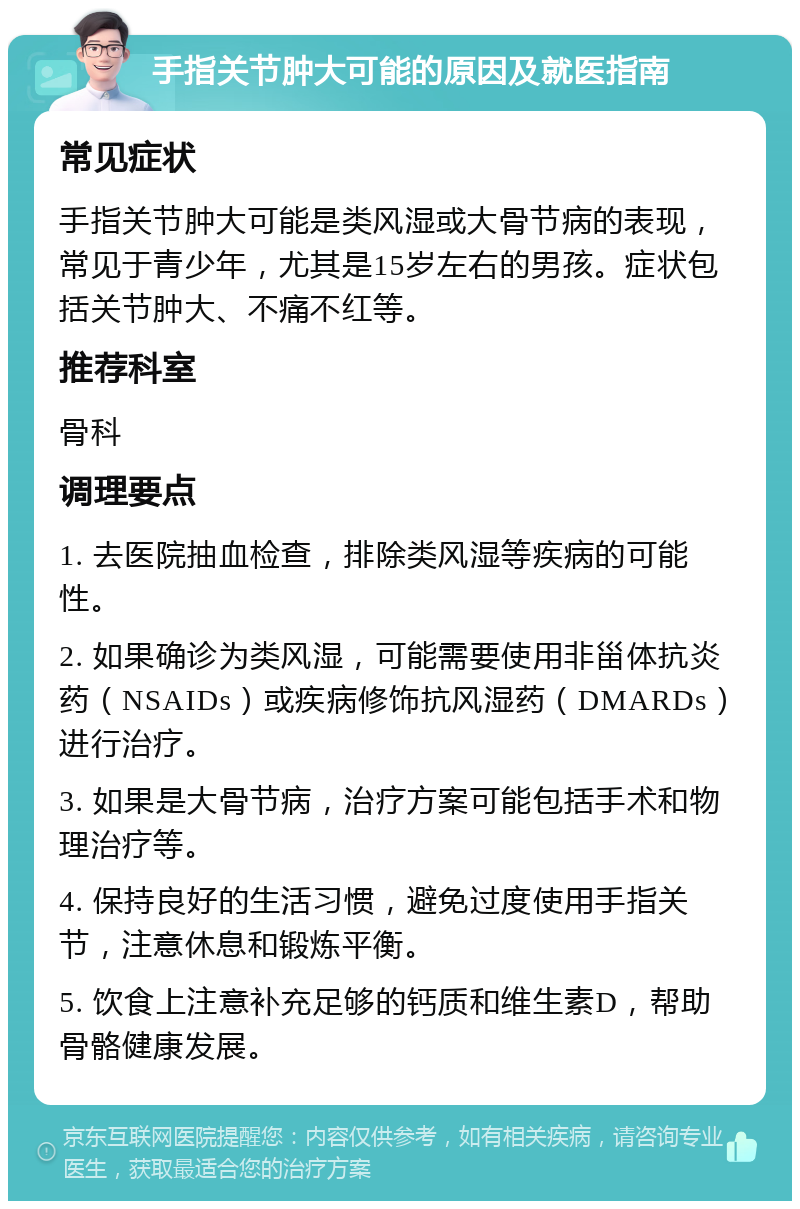 手指关节肿大可能的原因及就医指南 常见症状 手指关节肿大可能是类风湿或大骨节病的表现，常见于青少年，尤其是15岁左右的男孩。症状包括关节肿大、不痛不红等。 推荐科室 骨科 调理要点 1. 去医院抽血检查，排除类风湿等疾病的可能性。 2. 如果确诊为类风湿，可能需要使用非甾体抗炎药（NSAIDs）或疾病修饰抗风湿药（DMARDs）进行治疗。 3. 如果是大骨节病，治疗方案可能包括手术和物理治疗等。 4. 保持良好的生活习惯，避免过度使用手指关节，注意休息和锻炼平衡。 5. 饮食上注意补充足够的钙质和维生素D，帮助骨骼健康发展。