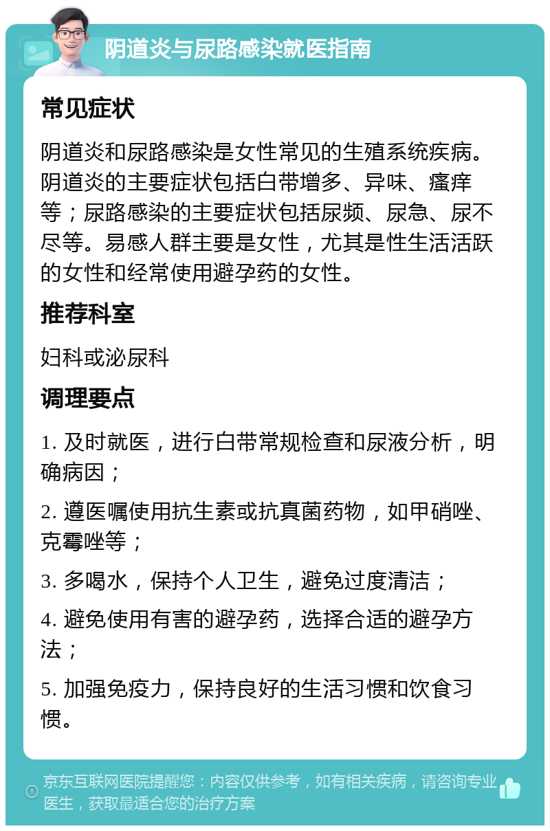 阴道炎与尿路感染就医指南 常见症状 阴道炎和尿路感染是女性常见的生殖系统疾病。阴道炎的主要症状包括白带增多、异味、瘙痒等；尿路感染的主要症状包括尿频、尿急、尿不尽等。易感人群主要是女性，尤其是性生活活跃的女性和经常使用避孕药的女性。 推荐科室 妇科或泌尿科 调理要点 1. 及时就医，进行白带常规检查和尿液分析，明确病因； 2. 遵医嘱使用抗生素或抗真菌药物，如甲硝唑、克霉唑等； 3. 多喝水，保持个人卫生，避免过度清洁； 4. 避免使用有害的避孕药，选择合适的避孕方法； 5. 加强免疫力，保持良好的生活习惯和饮食习惯。