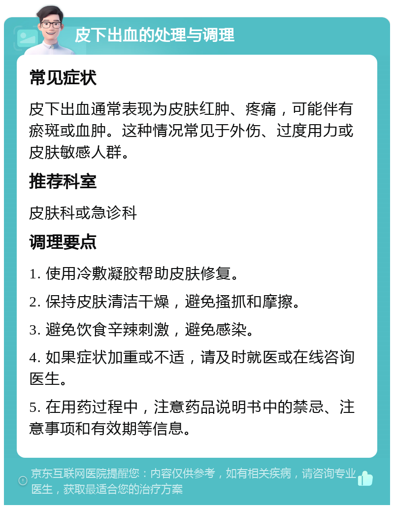 皮下出血的处理与调理 常见症状 皮下出血通常表现为皮肤红肿、疼痛，可能伴有瘀斑或血肿。这种情况常见于外伤、过度用力或皮肤敏感人群。 推荐科室 皮肤科或急诊科 调理要点 1. 使用冷敷凝胶帮助皮肤修复。 2. 保持皮肤清洁干燥，避免搔抓和摩擦。 3. 避免饮食辛辣刺激，避免感染。 4. 如果症状加重或不适，请及时就医或在线咨询医生。 5. 在用药过程中，注意药品说明书中的禁忌、注意事项和有效期等信息。