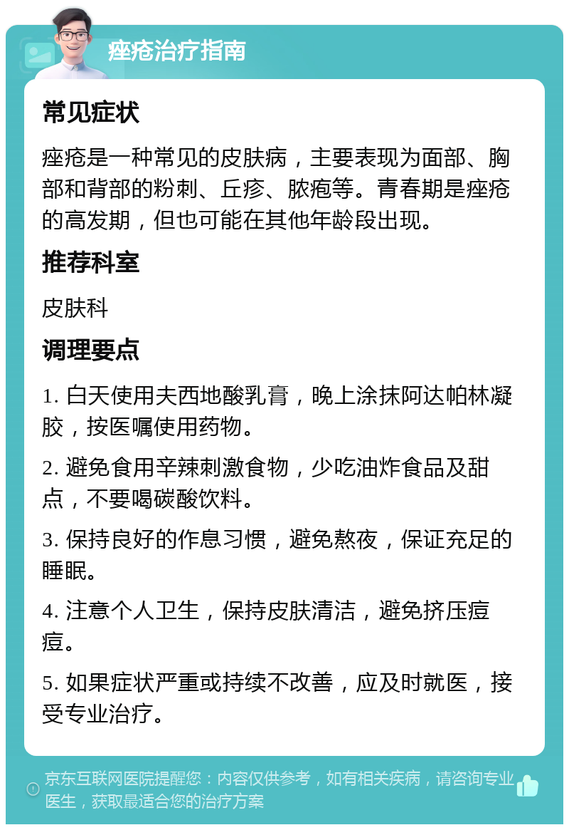 痤疮治疗指南 常见症状 痤疮是一种常见的皮肤病，主要表现为面部、胸部和背部的粉刺、丘疹、脓疱等。青春期是痤疮的高发期，但也可能在其他年龄段出现。 推荐科室 皮肤科 调理要点 1. 白天使用夫西地酸乳膏，晚上涂抹阿达帕林凝胶，按医嘱使用药物。 2. 避免食用辛辣刺激食物，少吃油炸食品及甜点，不要喝碳酸饮料。 3. 保持良好的作息习惯，避免熬夜，保证充足的睡眠。 4. 注意个人卫生，保持皮肤清洁，避免挤压痘痘。 5. 如果症状严重或持续不改善，应及时就医，接受专业治疗。