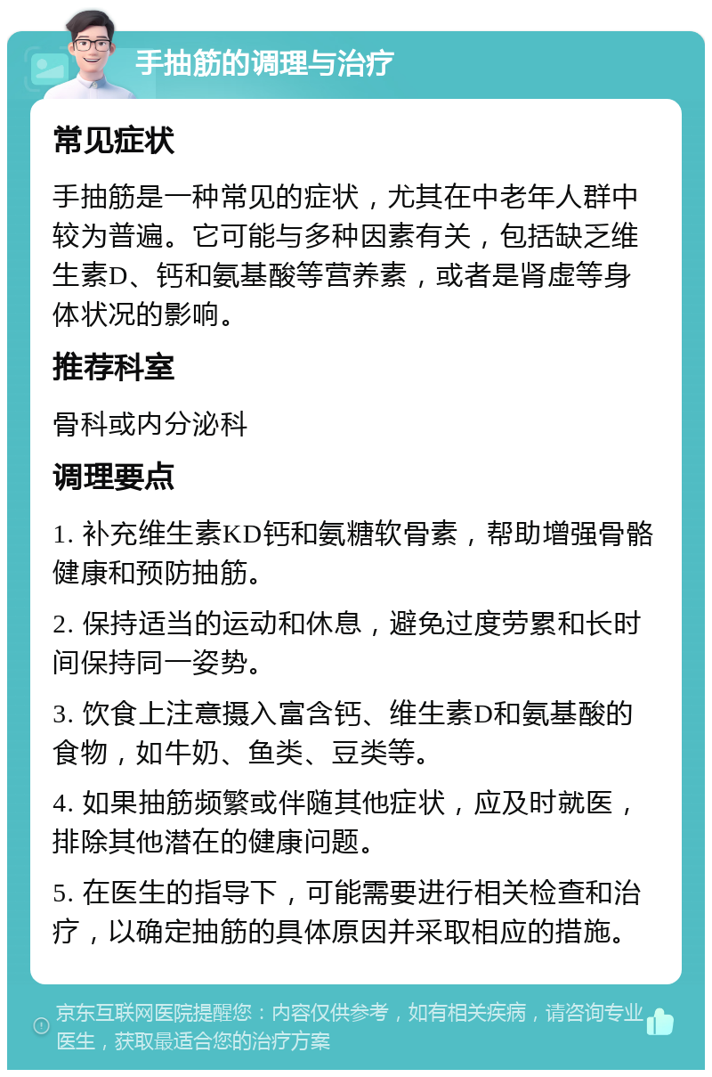 手抽筋的调理与治疗 常见症状 手抽筋是一种常见的症状，尤其在中老年人群中较为普遍。它可能与多种因素有关，包括缺乏维生素D、钙和氨基酸等营养素，或者是肾虚等身体状况的影响。 推荐科室 骨科或内分泌科 调理要点 1. 补充维生素KD钙和氨糖软骨素，帮助增强骨骼健康和预防抽筋。 2. 保持适当的运动和休息，避免过度劳累和长时间保持同一姿势。 3. 饮食上注意摄入富含钙、维生素D和氨基酸的食物，如牛奶、鱼类、豆类等。 4. 如果抽筋频繁或伴随其他症状，应及时就医，排除其他潜在的健康问题。 5. 在医生的指导下，可能需要进行相关检查和治疗，以确定抽筋的具体原因并采取相应的措施。