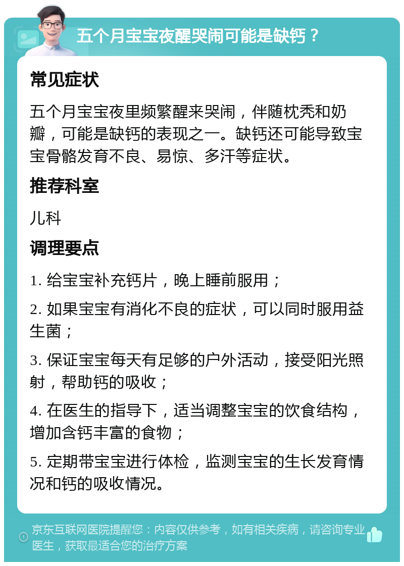 五个月宝宝夜醒哭闹可能是缺钙？ 常见症状 五个月宝宝夜里频繁醒来哭闹，伴随枕秃和奶瓣，可能是缺钙的表现之一。缺钙还可能导致宝宝骨骼发育不良、易惊、多汗等症状。 推荐科室 儿科 调理要点 1. 给宝宝补充钙片，晚上睡前服用； 2. 如果宝宝有消化不良的症状，可以同时服用益生菌； 3. 保证宝宝每天有足够的户外活动，接受阳光照射，帮助钙的吸收； 4. 在医生的指导下，适当调整宝宝的饮食结构，增加含钙丰富的食物； 5. 定期带宝宝进行体检，监测宝宝的生长发育情况和钙的吸收情况。