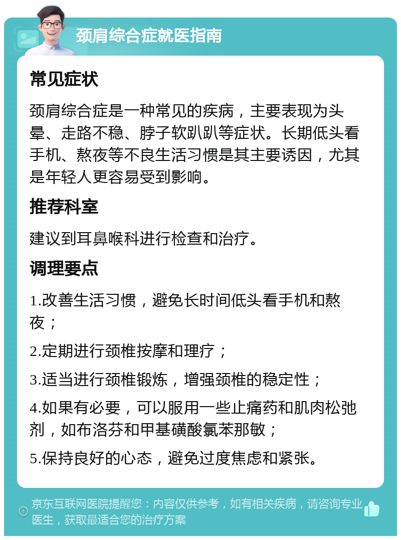 颈肩综合症就医指南 常见症状 颈肩综合症是一种常见的疾病，主要表现为头晕、走路不稳、脖子软趴趴等症状。长期低头看手机、熬夜等不良生活习惯是其主要诱因，尤其是年轻人更容易受到影响。 推荐科室 建议到耳鼻喉科进行检查和治疗。 调理要点 1.改善生活习惯，避免长时间低头看手机和熬夜； 2.定期进行颈椎按摩和理疗； 3.适当进行颈椎锻炼，增强颈椎的稳定性； 4.如果有必要，可以服用一些止痛药和肌肉松弛剂，如布洛芬和甲基磺酸氯苯那敏； 5.保持良好的心态，避免过度焦虑和紧张。