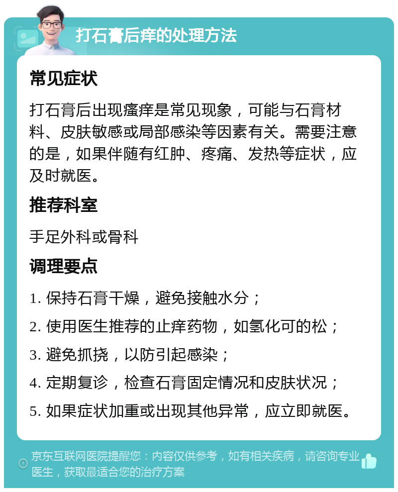 打石膏后痒的处理方法 常见症状 打石膏后出现瘙痒是常见现象，可能与石膏材料、皮肤敏感或局部感染等因素有关。需要注意的是，如果伴随有红肿、疼痛、发热等症状，应及时就医。 推荐科室 手足外科或骨科 调理要点 1. 保持石膏干燥，避免接触水分； 2. 使用医生推荐的止痒药物，如氢化可的松； 3. 避免抓挠，以防引起感染； 4. 定期复诊，检查石膏固定情况和皮肤状况； 5. 如果症状加重或出现其他异常，应立即就医。