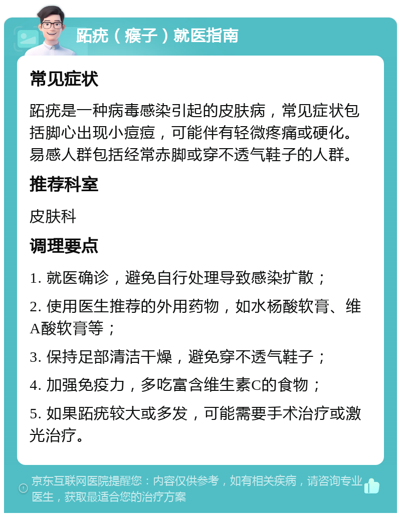 跖疣（瘊子）就医指南 常见症状 跖疣是一种病毒感染引起的皮肤病，常见症状包括脚心出现小痘痘，可能伴有轻微疼痛或硬化。易感人群包括经常赤脚或穿不透气鞋子的人群。 推荐科室 皮肤科 调理要点 1. 就医确诊，避免自行处理导致感染扩散； 2. 使用医生推荐的外用药物，如水杨酸软膏、维A酸软膏等； 3. 保持足部清洁干燥，避免穿不透气鞋子； 4. 加强免疫力，多吃富含维生素C的食物； 5. 如果跖疣较大或多发，可能需要手术治疗或激光治疗。