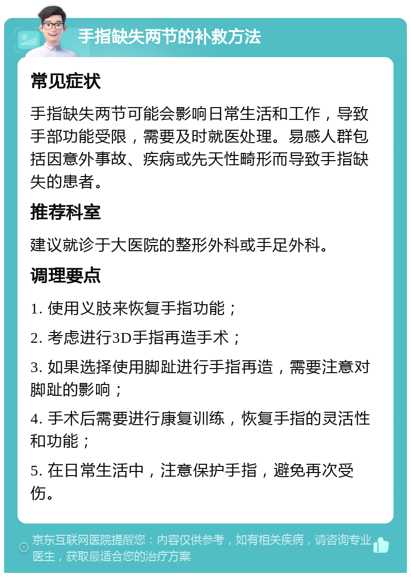 手指缺失两节的补救方法 常见症状 手指缺失两节可能会影响日常生活和工作，导致手部功能受限，需要及时就医处理。易感人群包括因意外事故、疾病或先天性畸形而导致手指缺失的患者。 推荐科室 建议就诊于大医院的整形外科或手足外科。 调理要点 1. 使用义肢来恢复手指功能； 2. 考虑进行3D手指再造手术； 3. 如果选择使用脚趾进行手指再造，需要注意对脚趾的影响； 4. 手术后需要进行康复训练，恢复手指的灵活性和功能； 5. 在日常生活中，注意保护手指，避免再次受伤。