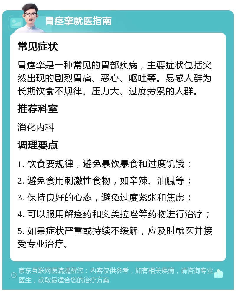 胃痉挛就医指南 常见症状 胃痉挛是一种常见的胃部疾病，主要症状包括突然出现的剧烈胃痛、恶心、呕吐等。易感人群为长期饮食不规律、压力大、过度劳累的人群。 推荐科室 消化内科 调理要点 1. 饮食要规律，避免暴饮暴食和过度饥饿； 2. 避免食用刺激性食物，如辛辣、油腻等； 3. 保持良好的心态，避免过度紧张和焦虑； 4. 可以服用解痉药和奥美拉唑等药物进行治疗； 5. 如果症状严重或持续不缓解，应及时就医并接受专业治疗。