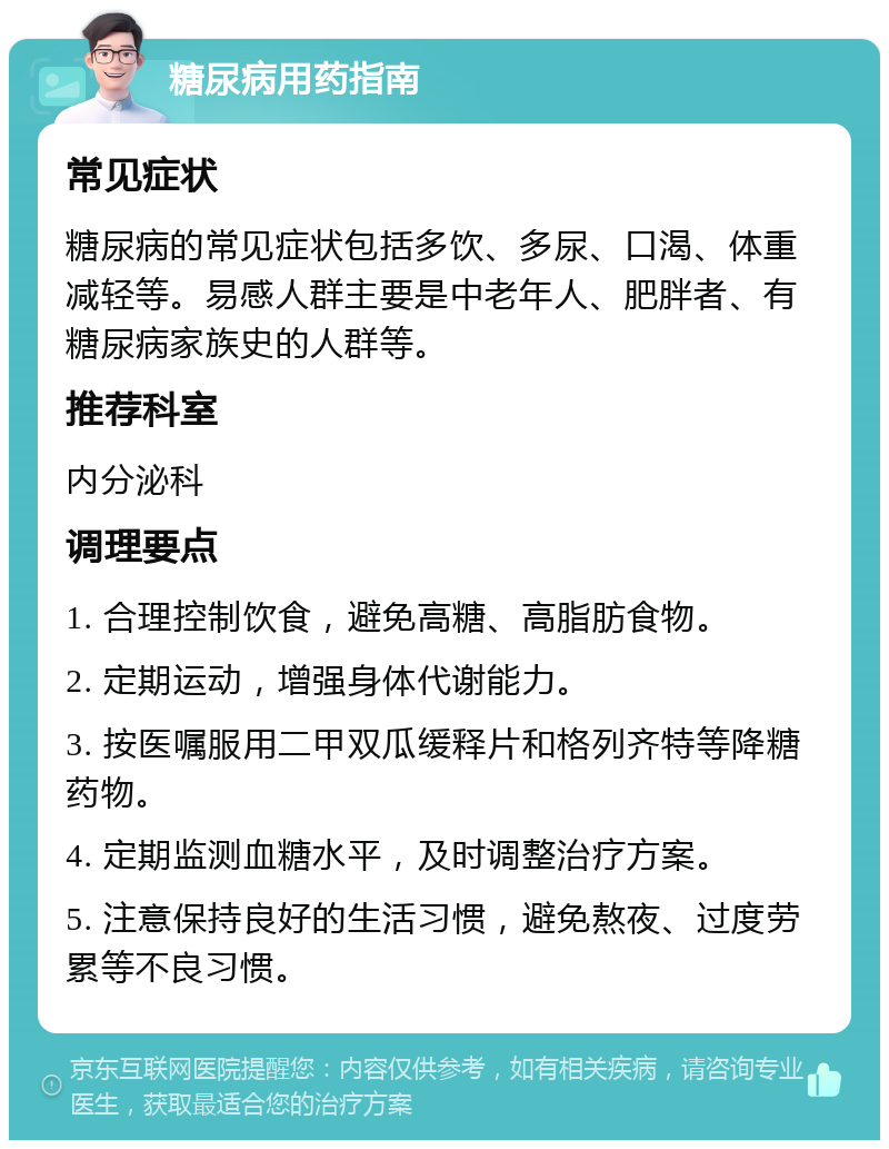 糖尿病用药指南 常见症状 糖尿病的常见症状包括多饮、多尿、口渴、体重减轻等。易感人群主要是中老年人、肥胖者、有糖尿病家族史的人群等。 推荐科室 内分泌科 调理要点 1. 合理控制饮食，避免高糖、高脂肪食物。 2. 定期运动，增强身体代谢能力。 3. 按医嘱服用二甲双瓜缓释片和格列齐特等降糖药物。 4. 定期监测血糖水平，及时调整治疗方案。 5. 注意保持良好的生活习惯，避免熬夜、过度劳累等不良习惯。