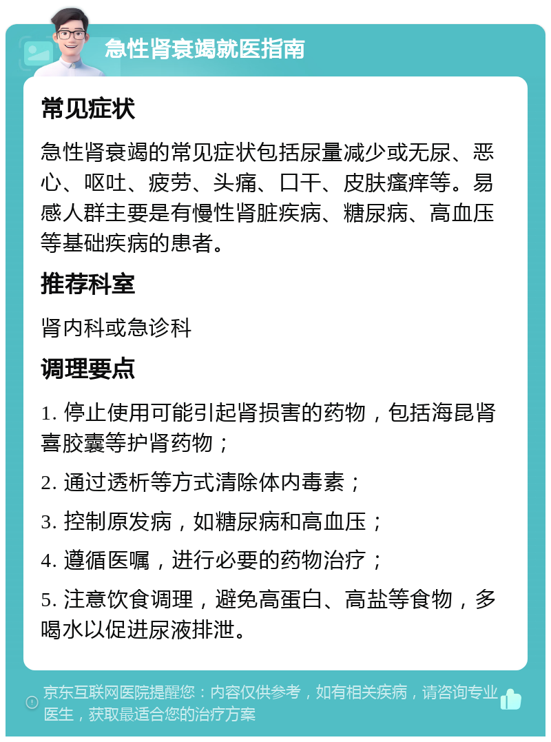 急性肾衰竭就医指南 常见症状 急性肾衰竭的常见症状包括尿量减少或无尿、恶心、呕吐、疲劳、头痛、口干、皮肤瘙痒等。易感人群主要是有慢性肾脏疾病、糖尿病、高血压等基础疾病的患者。 推荐科室 肾内科或急诊科 调理要点 1. 停止使用可能引起肾损害的药物，包括海昆肾喜胶囊等护肾药物； 2. 通过透析等方式清除体内毒素； 3. 控制原发病，如糖尿病和高血压； 4. 遵循医嘱，进行必要的药物治疗； 5. 注意饮食调理，避免高蛋白、高盐等食物，多喝水以促进尿液排泄。