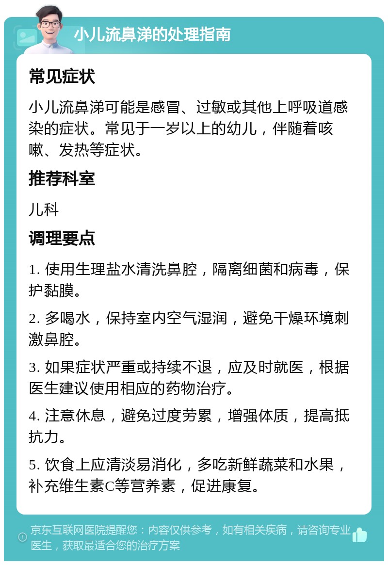 小儿流鼻涕的处理指南 常见症状 小儿流鼻涕可能是感冒、过敏或其他上呼吸道感染的症状。常见于一岁以上的幼儿，伴随着咳嗽、发热等症状。 推荐科室 儿科 调理要点 1. 使用生理盐水清洗鼻腔，隔离细菌和病毒，保护黏膜。 2. 多喝水，保持室内空气湿润，避免干燥环境刺激鼻腔。 3. 如果症状严重或持续不退，应及时就医，根据医生建议使用相应的药物治疗。 4. 注意休息，避免过度劳累，增强体质，提高抵抗力。 5. 饮食上应清淡易消化，多吃新鲜蔬菜和水果，补充维生素C等营养素，促进康复。