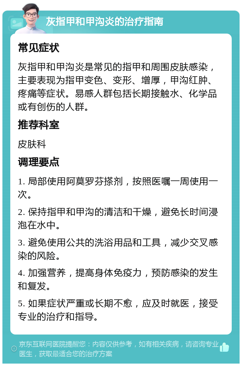 灰指甲和甲沟炎的治疗指南 常见症状 灰指甲和甲沟炎是常见的指甲和周围皮肤感染，主要表现为指甲变色、变形、增厚，甲沟红肿、疼痛等症状。易感人群包括长期接触水、化学品或有创伤的人群。 推荐科室 皮肤科 调理要点 1. 局部使用阿莫罗芬搽剂，按照医嘱一周使用一次。 2. 保持指甲和甲沟的清洁和干燥，避免长时间浸泡在水中。 3. 避免使用公共的洗浴用品和工具，减少交叉感染的风险。 4. 加强营养，提高身体免疫力，预防感染的发生和复发。 5. 如果症状严重或长期不愈，应及时就医，接受专业的治疗和指导。