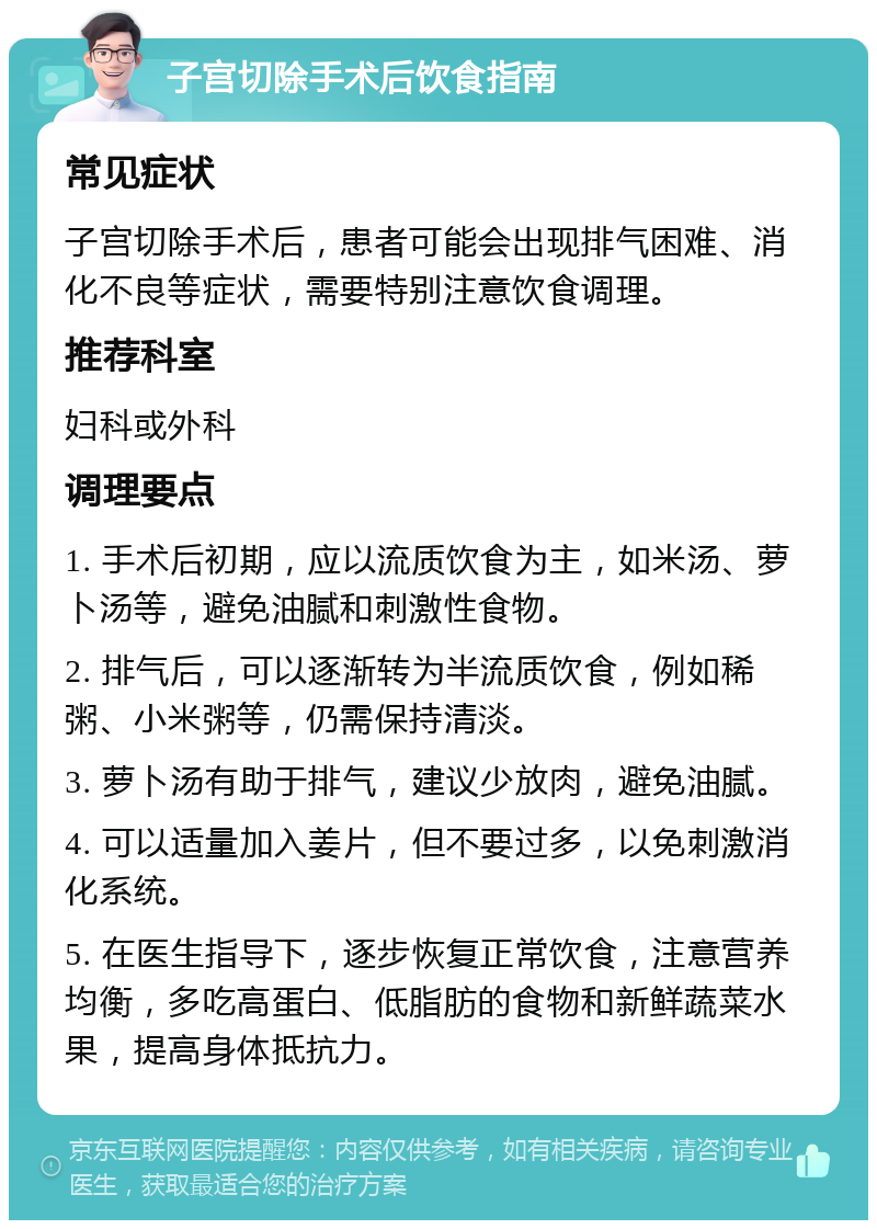 子宫切除手术后饮食指南 常见症状 子宫切除手术后，患者可能会出现排气困难、消化不良等症状，需要特别注意饮食调理。 推荐科室 妇科或外科 调理要点 1. 手术后初期，应以流质饮食为主，如米汤、萝卜汤等，避免油腻和刺激性食物。 2. 排气后，可以逐渐转为半流质饮食，例如稀粥、小米粥等，仍需保持清淡。 3. 萝卜汤有助于排气，建议少放肉，避免油腻。 4. 可以适量加入姜片，但不要过多，以免刺激消化系统。 5. 在医生指导下，逐步恢复正常饮食，注意营养均衡，多吃高蛋白、低脂肪的食物和新鲜蔬菜水果，提高身体抵抗力。