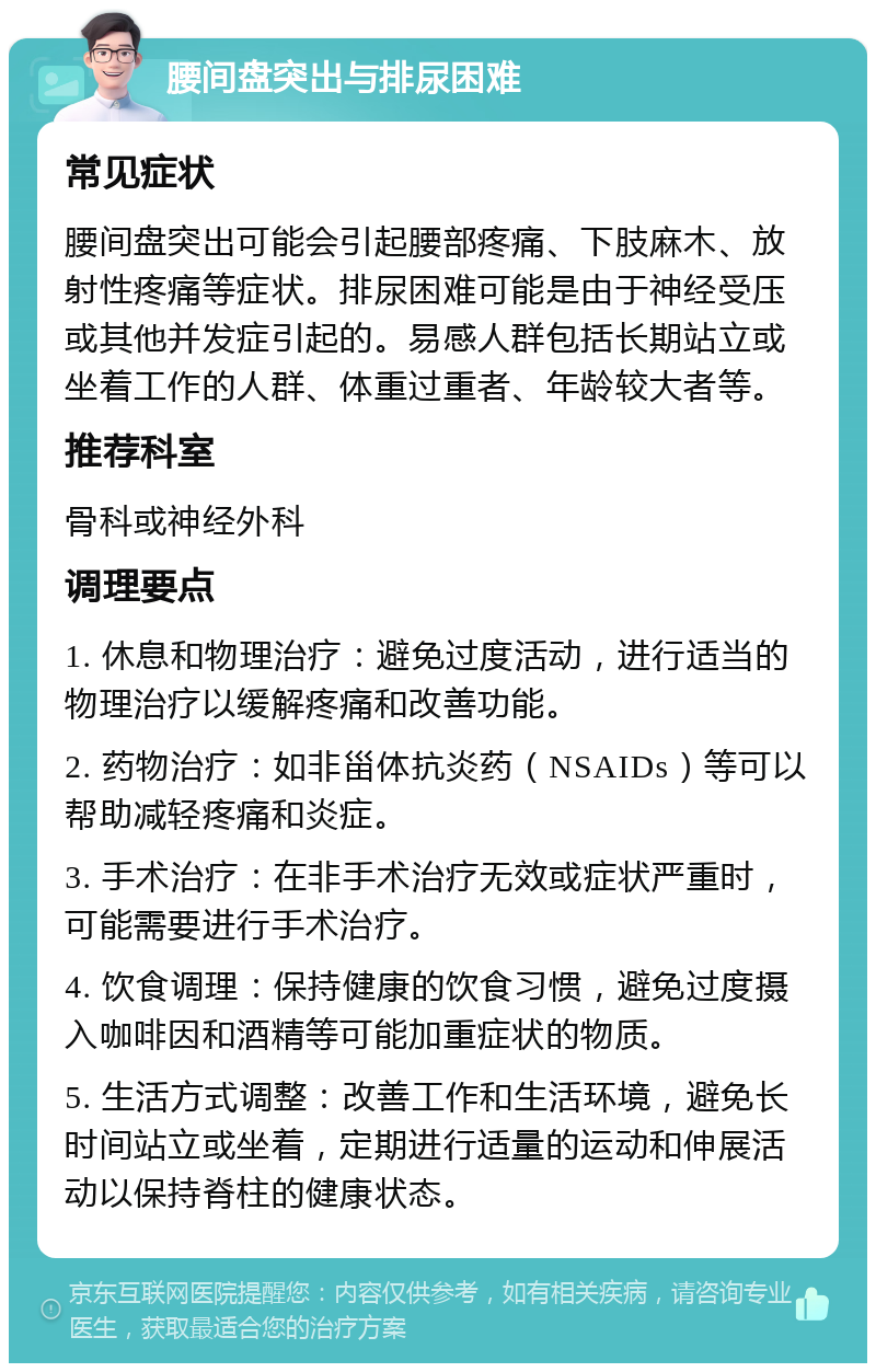 腰间盘突出与排尿困难 常见症状 腰间盘突出可能会引起腰部疼痛、下肢麻木、放射性疼痛等症状。排尿困难可能是由于神经受压或其他并发症引起的。易感人群包括长期站立或坐着工作的人群、体重过重者、年龄较大者等。 推荐科室 骨科或神经外科 调理要点 1. 休息和物理治疗：避免过度活动，进行适当的物理治疗以缓解疼痛和改善功能。 2. 药物治疗：如非甾体抗炎药（NSAIDs）等可以帮助减轻疼痛和炎症。 3. 手术治疗：在非手术治疗无效或症状严重时，可能需要进行手术治疗。 4. 饮食调理：保持健康的饮食习惯，避免过度摄入咖啡因和酒精等可能加重症状的物质。 5. 生活方式调整：改善工作和生活环境，避免长时间站立或坐着，定期进行适量的运动和伸展活动以保持脊柱的健康状态。