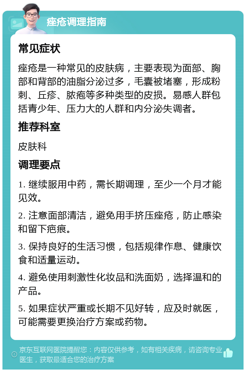 痤疮调理指南 常见症状 痤疮是一种常见的皮肤病，主要表现为面部、胸部和背部的油脂分泌过多，毛囊被堵塞，形成粉刺、丘疹、脓疱等多种类型的皮损。易感人群包括青少年、压力大的人群和内分泌失调者。 推荐科室 皮肤科 调理要点 1. 继续服用中药，需长期调理，至少一个月才能见效。 2. 注意面部清洁，避免用手挤压痤疮，防止感染和留下疤痕。 3. 保持良好的生活习惯，包括规律作息、健康饮食和适量运动。 4. 避免使用刺激性化妆品和洗面奶，选择温和的产品。 5. 如果症状严重或长期不见好转，应及时就医，可能需要更换治疗方案或药物。